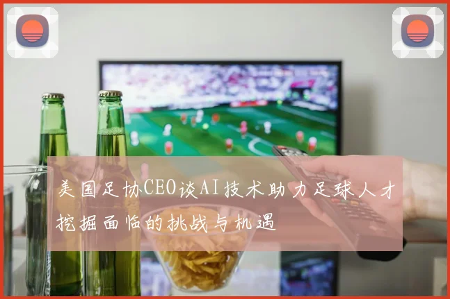 美国足协CEO谈AI技术助力足球人才挖掘面临的挑战与机遇
