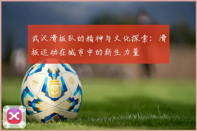 武汉滑板队的精神与文化探索：滑板运动在城市中的新生力量