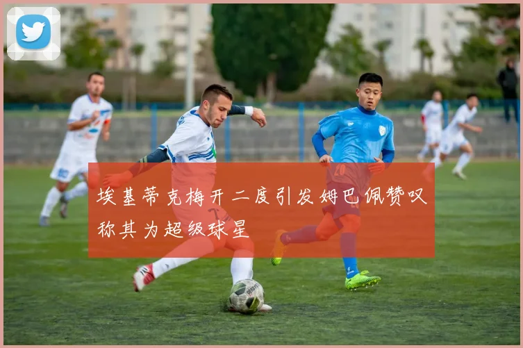 埃基蒂克梅开二度引发姆巴佩赞叹称其为超级球星
