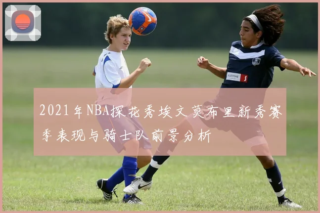 2021年NBA探花秀埃文莫布里新秀赛季表现与骑士队前景分析