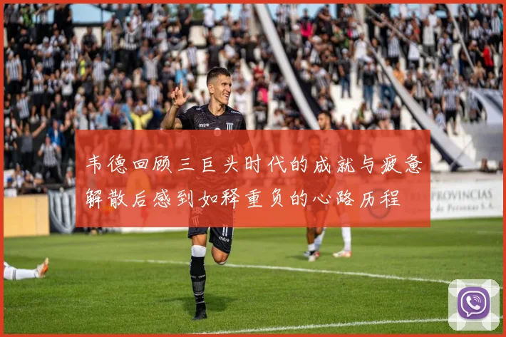韦德回顾三巨头时代的成就与疲惫解散后感到如释重负的心路历程