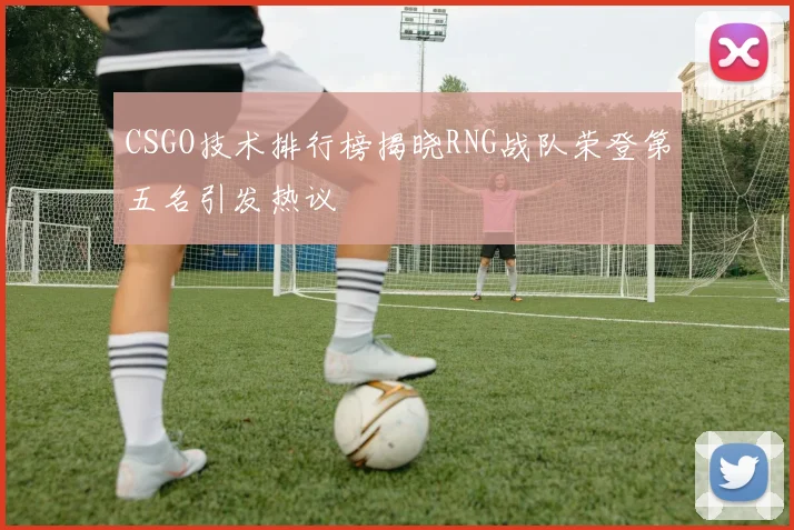 CSGO技术排行榜揭晓RNG战队荣登第五名引发热议