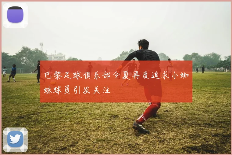巴黎足球俱乐部今夏再度追求小蜘蛛球员引发关注