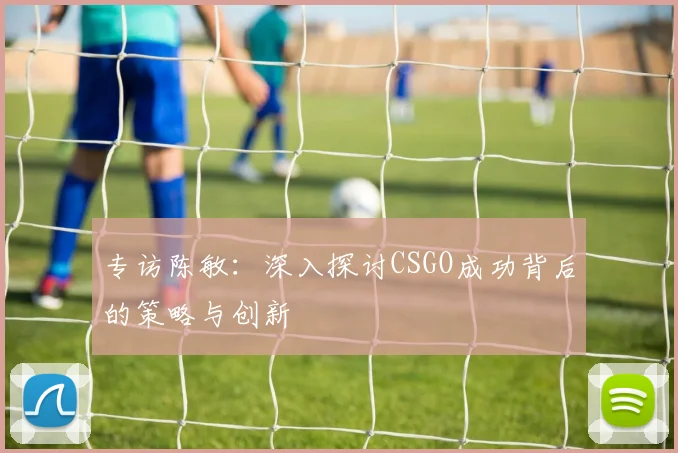 专访陈敏：深入探讨CSGO成功背后的策略与创新