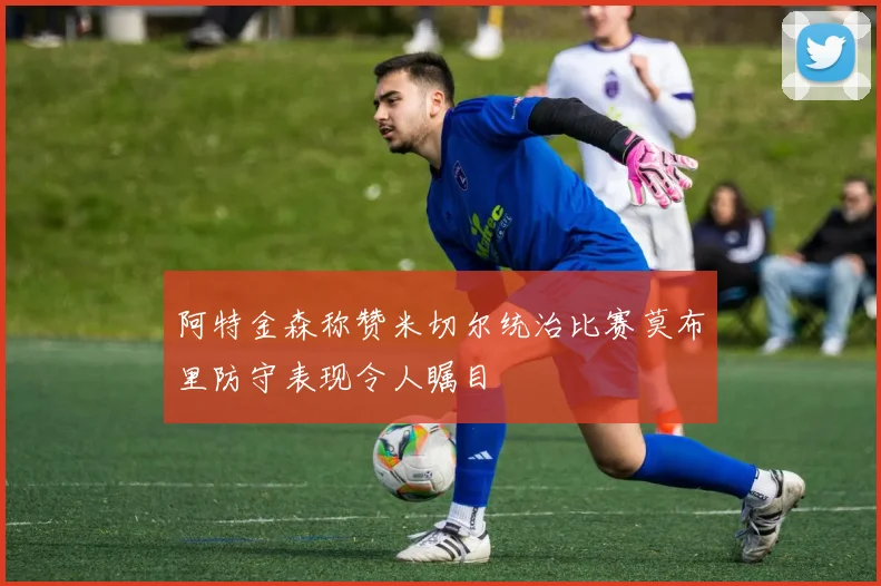 阿特金森称赞米切尔统治比赛莫布里防守表现令人瞩目
